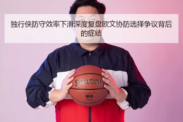 独行侠防守效率下滑深度复盘欧文协防选择争议背后的症结