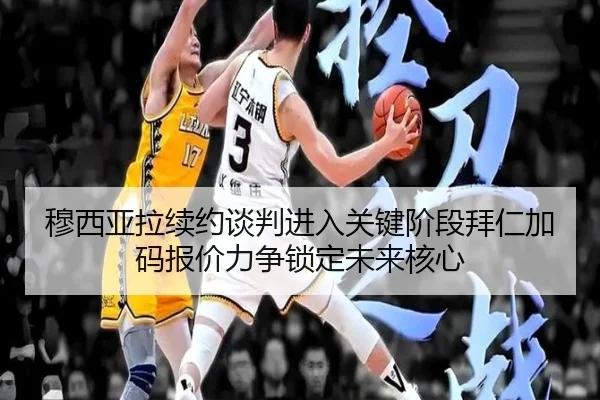 穆西亚拉续约谈判进入关键阶段拜仁加码报价力争锁定未来核心